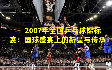 2007年全国乒乓球锦标赛：国球盛宴上的新星与传承