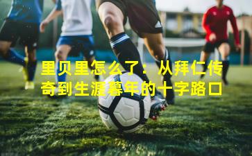 里贝里怎么了：从拜仁传奇到生涯暮年的十字路口