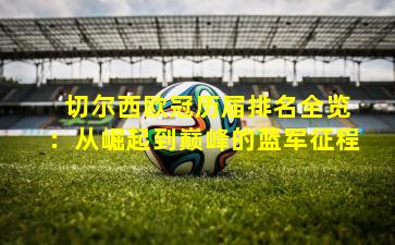 切尔西欧冠历届排名全览:从崛起到巅峰的蓝军征程