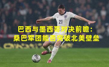 巴西与墨西哥对决前瞻:桑巴军团能否突破北美壁垒