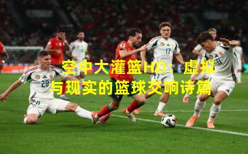 空中大灌篮HD:虚拟与现实的篮球交响诗篇