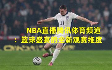 NBA直播腾讯体育频道:篮球盛宴的全新观赛维度