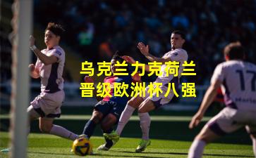 乌克兰力克荷兰晋级欧洲杯八强