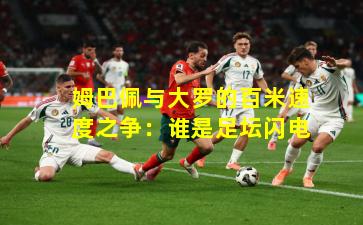 姆巴佩与大罗的百米速度之争：谁是足坛闪电