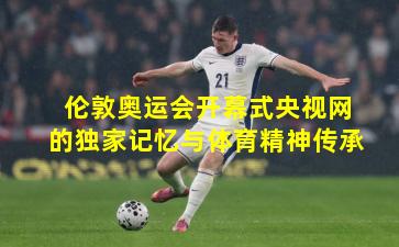 伦敦奥运会开幕式央视网的独家记忆与体育精神传承