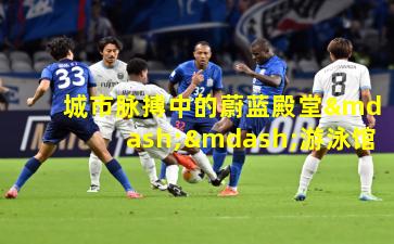 城市脉搏中的蔚蓝殿堂——游泳馆