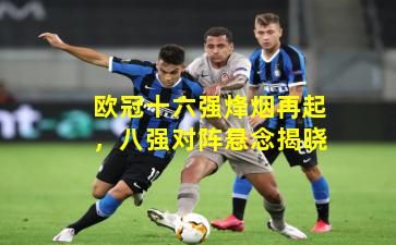 欧冠十六强烽烟再起，八强对阵悬念揭晓