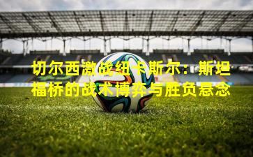 切尔西激战纽卡斯尔：斯坦福桥的战术博弈与胜负悬念