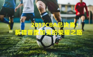 2017CBA总决赛：新疆首度加冕的荣耀之路