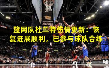 篮网队杜兰特伤情更新:恢复进展顺利,已参与球队合练