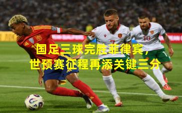 国足三球完胜菲律宾,世预赛征程再添关键三分